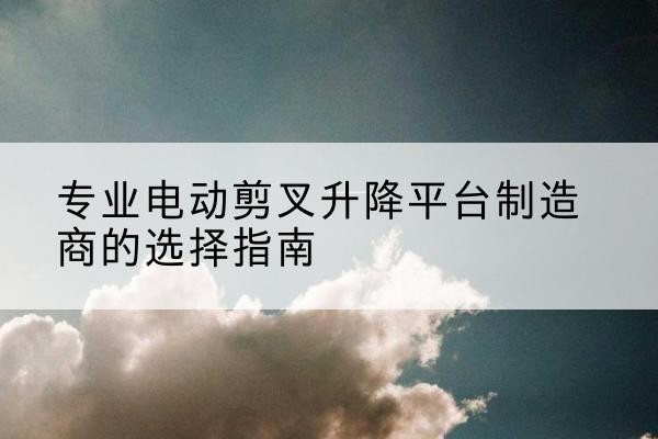 大安电动剪叉升降平台厂家-专业电动剪叉升降平台制造商的选择指南